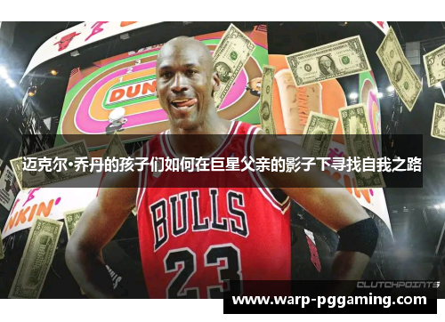 迈克尔·乔丹的孩子们如何在巨星父亲的影子下寻找自我之路